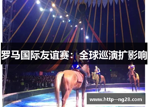 罗马国际友谊赛:全球巡演扩影响 罗马国际友谊赛:全球巡演扩影响