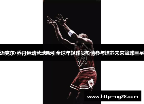 迈克尔·乔丹运动营地吸引全球年轻球员热情参与培养未来篮球巨星