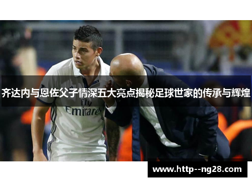 齐达内与恩佐父子情深五大亮点揭秘足球世家的传承与辉煌 齐达内与恩佐父子情深五大亮点揭秘足球世家的传承与辉煌