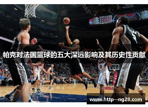 帕克对法国篮球的五大深远影响及其历史性贡献 帕克对法国篮球的五大深远影响及其历史性贡献