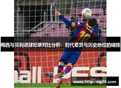 梅西与贝利进球纪录对比分析：时代差异与历史地位的碰撞