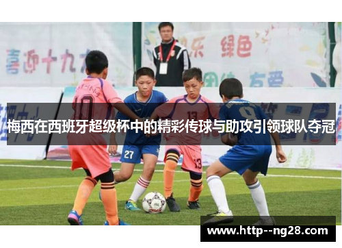 梅西在西班牙超级杯中的精彩传球与助攻引领球队夺冠