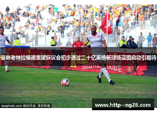 曼联老特拉福德重建获议会初步通过二十亿英镑新球场蓝图启动引期待 曼联老特拉福德重建获议会初步通过二十亿英镑新球场蓝图启动引期待