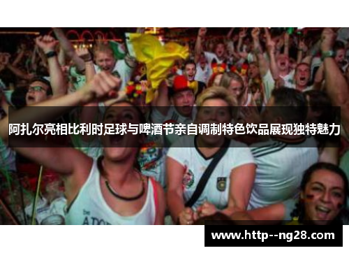 阿扎尔亮相比利时足球与啤酒节亲自调制特色饮品展现独特魅力 阿扎尔亮相比利时足球与啤酒节亲自调制特色饮品展现独特魅力