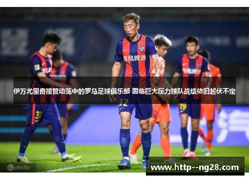 伊万尤里奇接管动荡中的罗马足球俱乐部 面临巨大压力球队战绩依旧起伏不定